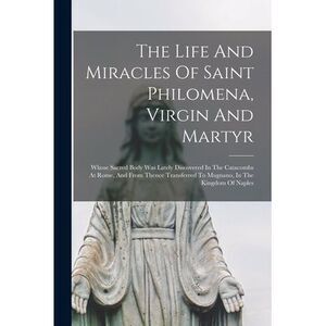 The Life And Miracles Of Saint Philomena, Virgin And Martyr: Whose Sacred Body W